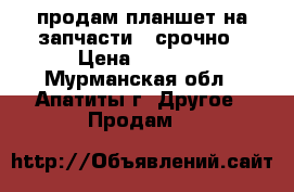 продам планшет на запчасти . срочно › Цена ­ 1 990 - Мурманская обл., Апатиты г. Другое » Продам   